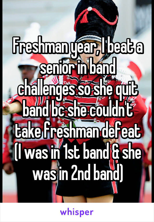 Freshman year, I beat a senior in band challenges so she quit band bc she couldn't take freshman defeat
(I was in 1st band & she was in 2nd band)
