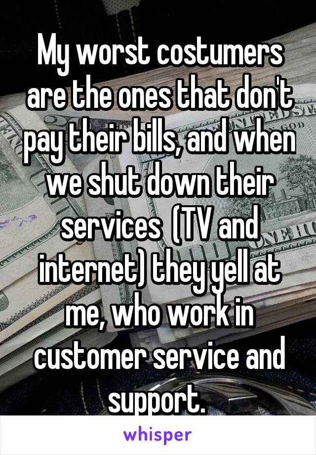My worst costumers are the ones that don't pay their bills, and when we shut down their services  (TV and internet) they yell at me, who work in customer service and support. 