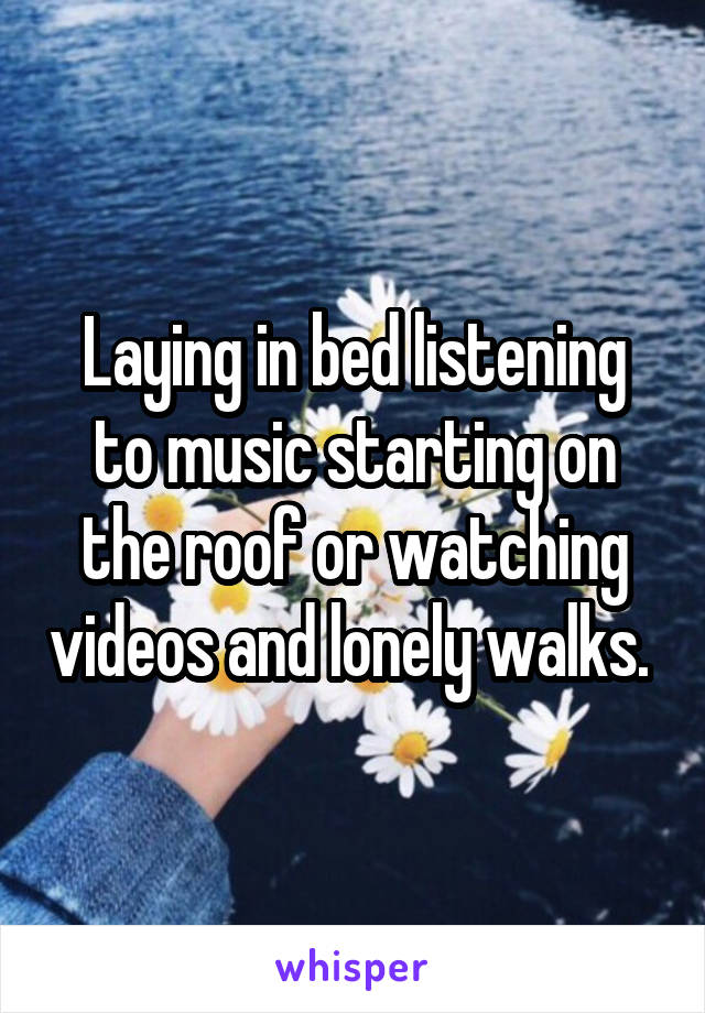 Laying in bed listening to music starting on the roof or watching videos and lonely walks. 