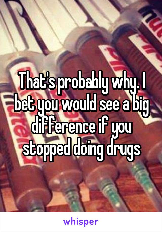 That's probably why. I bet you would see a big difference if you stopped doing drugs