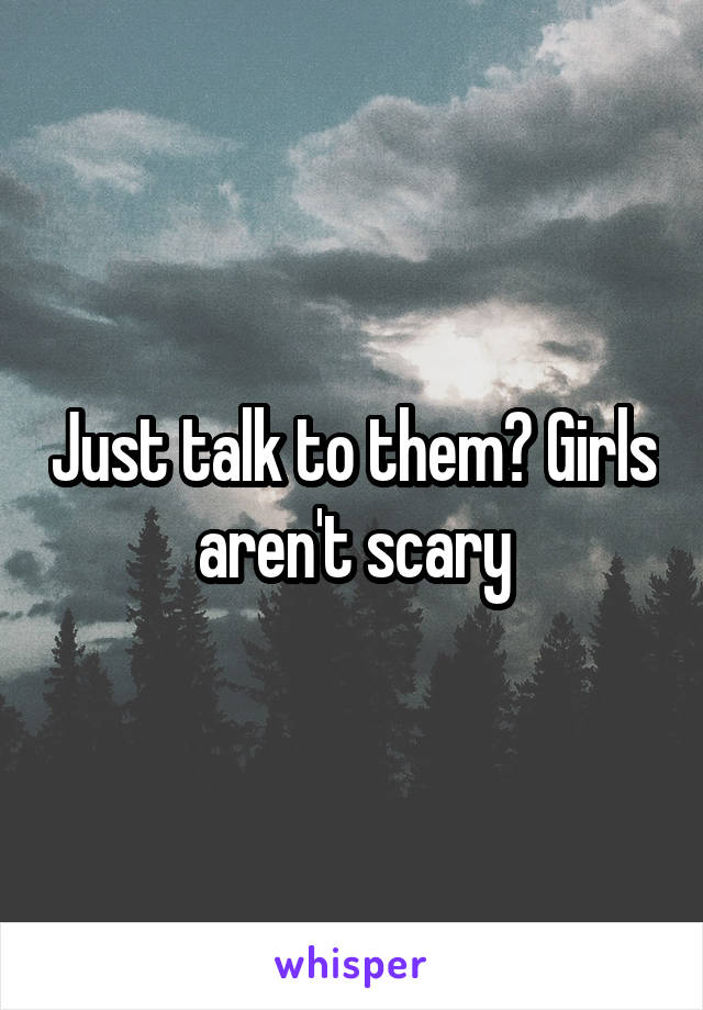 Just talk to them? Girls aren't scary