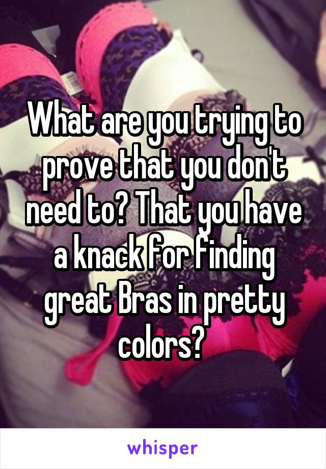 What are you trying to prove that you don't need to? That you have a knack for finding great Bras in pretty colors? 