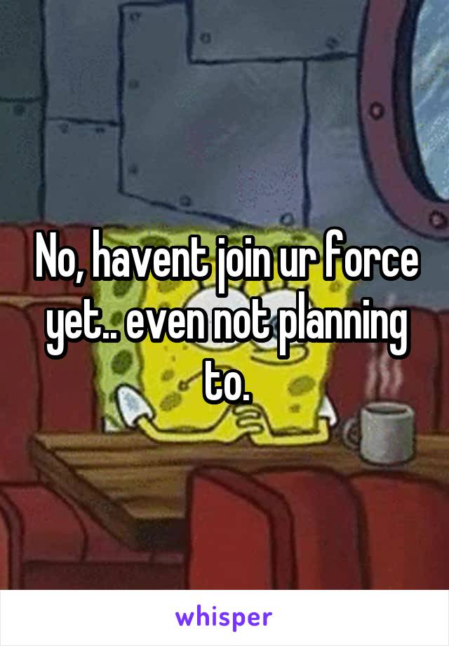 No, havent join ur force yet.. even not planning to.