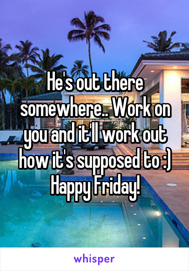 He's out there somewhere.. Work on you and it'll work out how it's supposed to :)
Happy Friday!