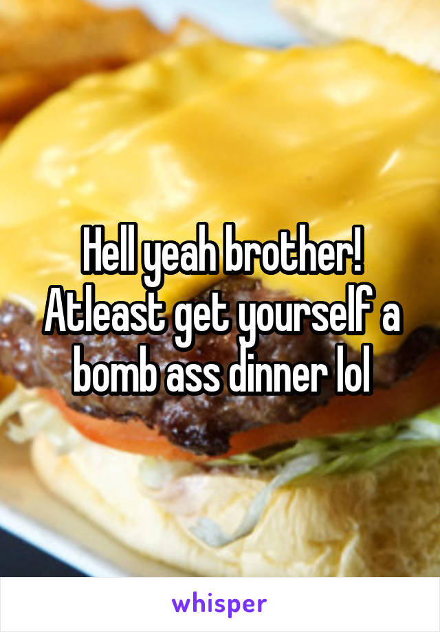Hell yeah brother! Atleast get yourself a bomb ass dinner lol