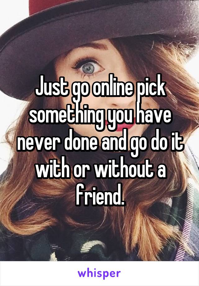 Just go online pick something you have never done and go do it with or without a friend.