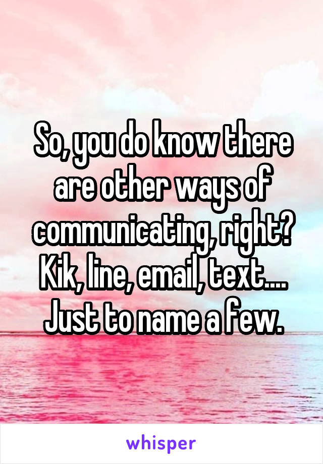 So, you do know there are other ways of communicating, right? Kik, line, email, text.... Just to name a few.