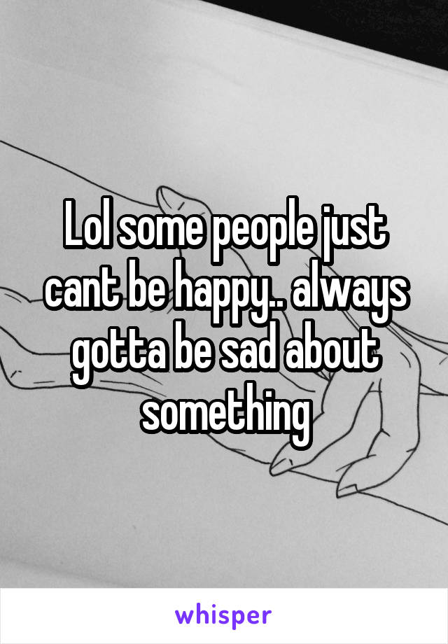 Lol some people just cant be happy.. always gotta be sad about something