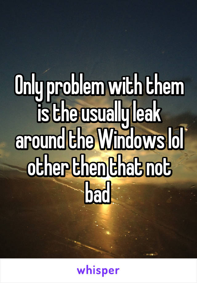 Only problem with them is the usually leak around the Windows lol other then that not bad 