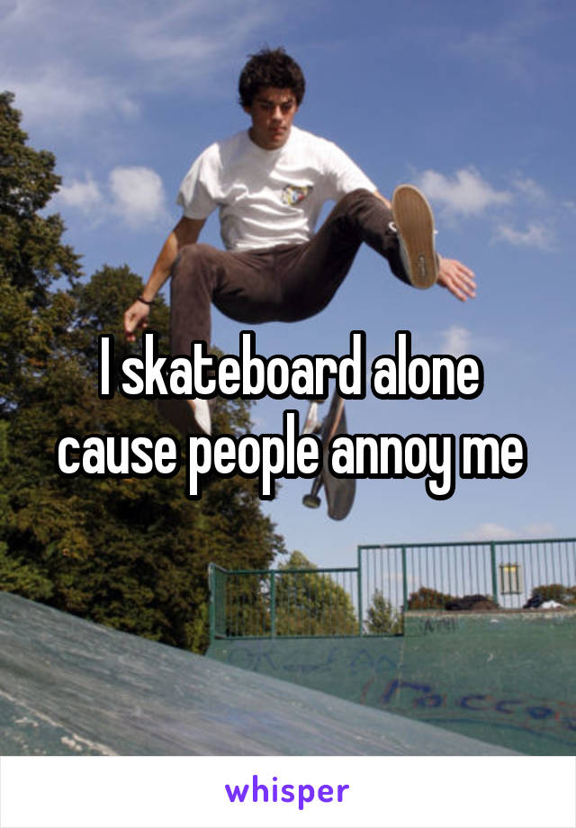I skateboard alone cause people annoy me