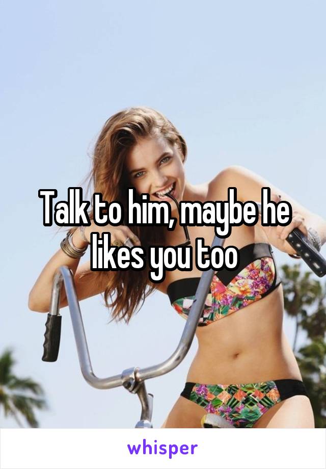 Talk to him, maybe he likes you too