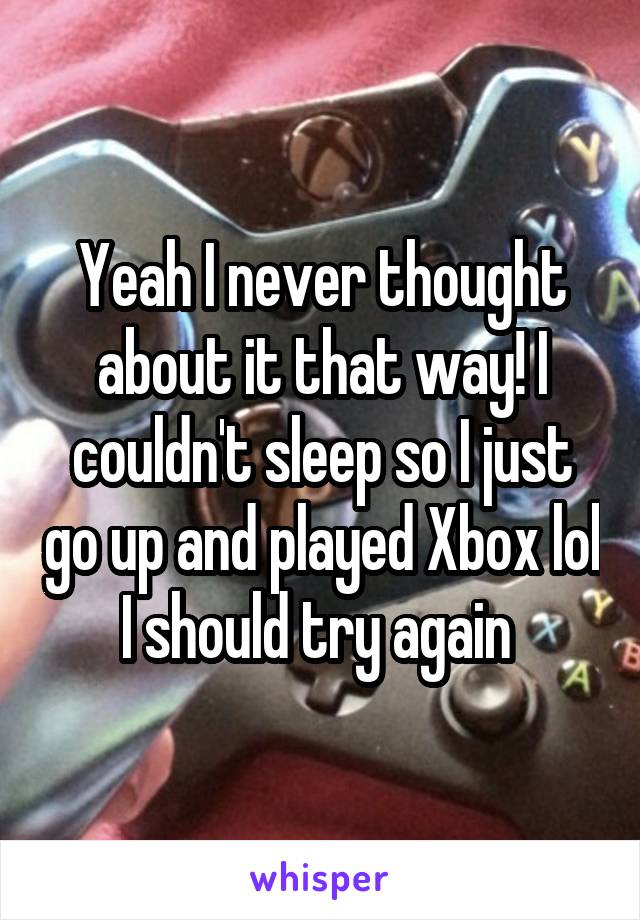 Yeah I never thought about it that way! I couldn't sleep so I just go up and played Xbox lol I should try again 