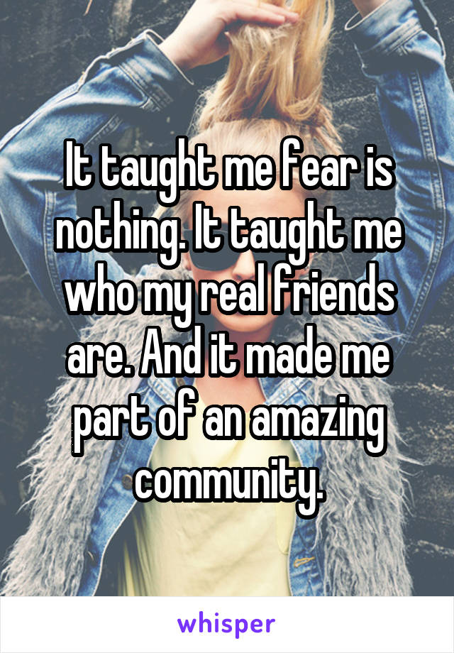 It taught me fear is nothing. It taught me who my real friends are. And it made me part of an amazing community.