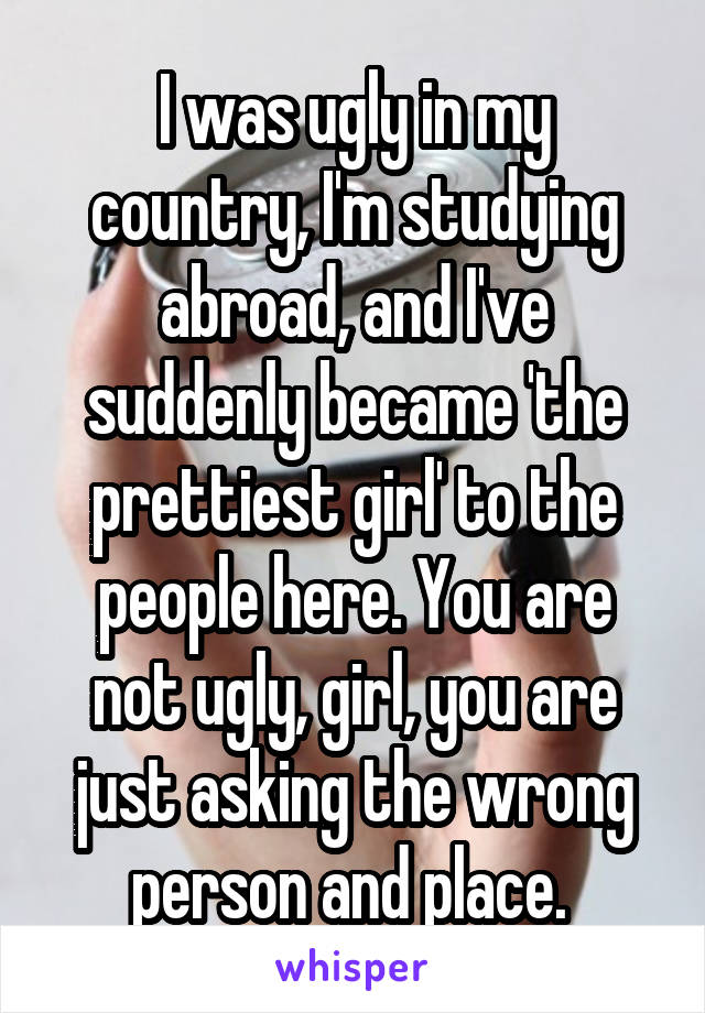 I was ugly in my country, I'm studying abroad, and I've suddenly became 'the prettiest girl' to the people here. You are not ugly, girl, you are just asking the wrong person and place. 