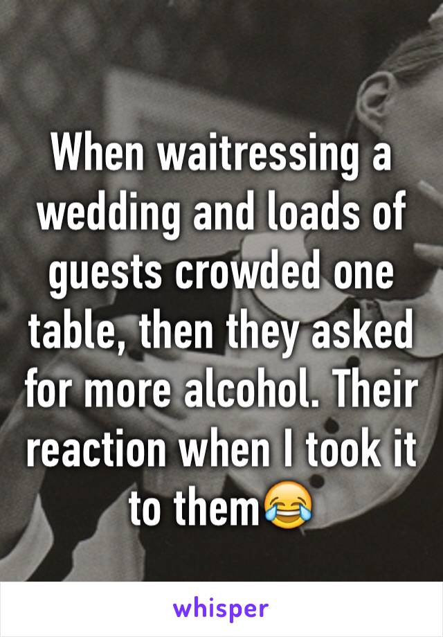 When waitressing a wedding and loads of guests crowded one table, then they asked for more alcohol. Their reaction when I took it to them😂