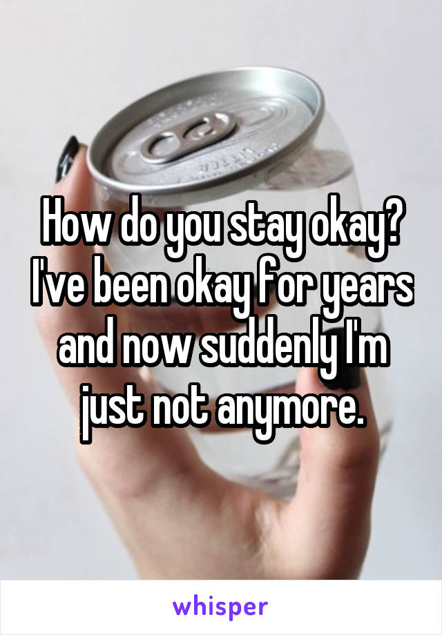 How do you stay okay? I've been okay for years and now suddenly I'm just not anymore.