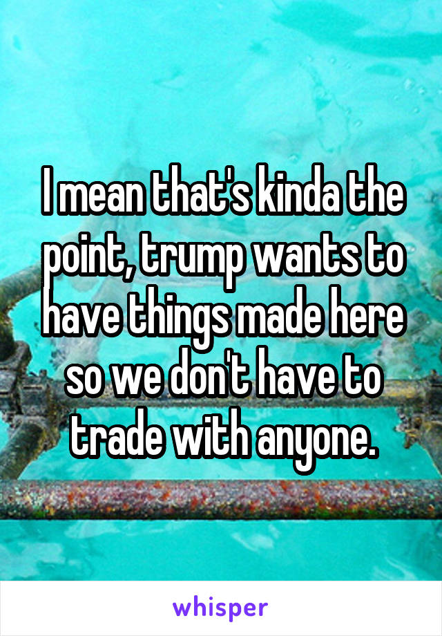 I mean that's kinda the point, trump wants to have things made here so we don't have to trade with anyone.