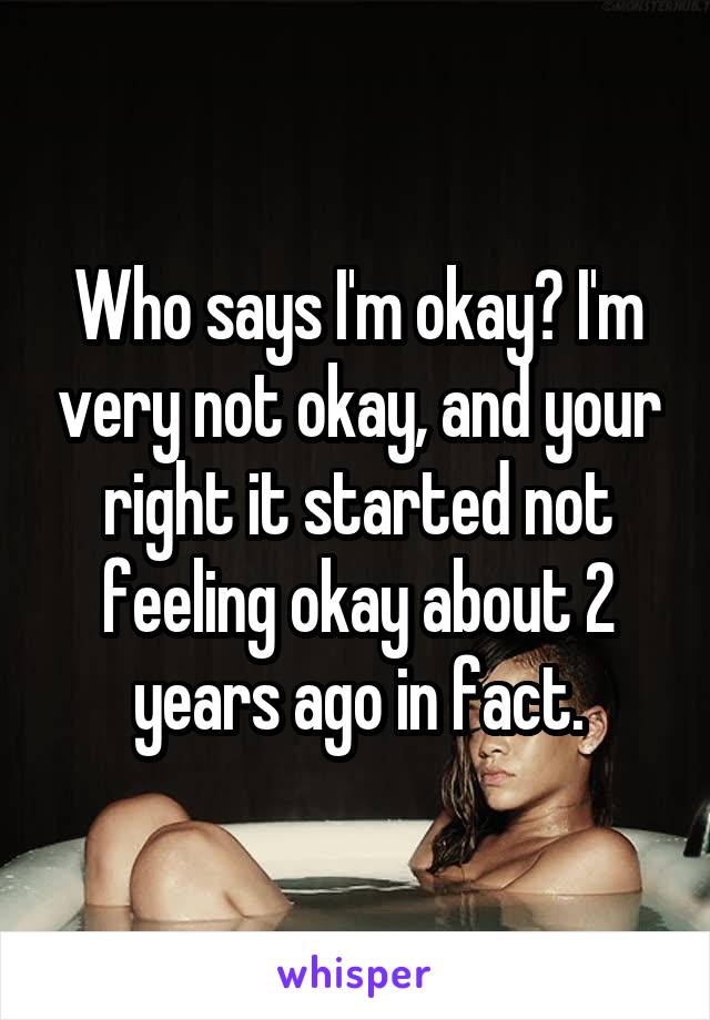 Who says I'm okay? I'm very not okay, and your right it started not feeling okay about 2 years ago in fact.