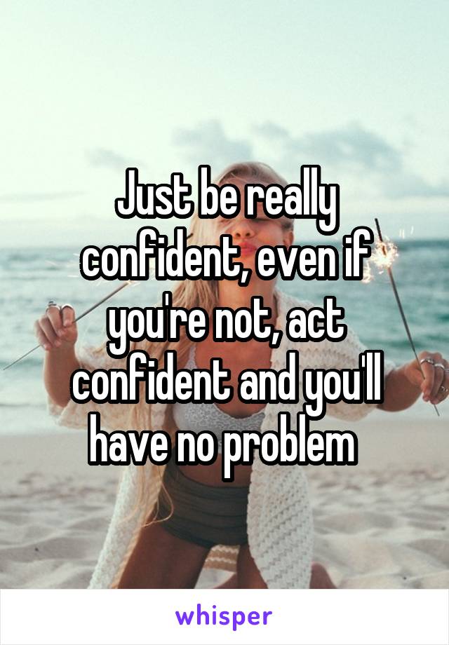 Just be really confident, even if you're not, act confident and you'll have no problem 