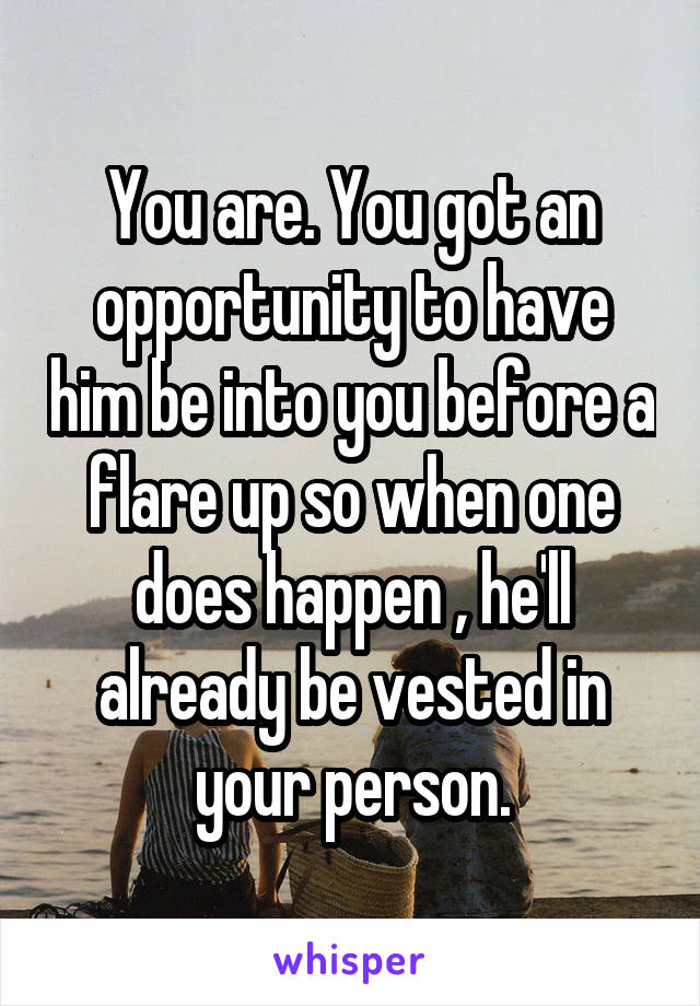 You are. You got an opportunity to have him be into you before a flare up so when one does happen , he'll already be vested in your person.