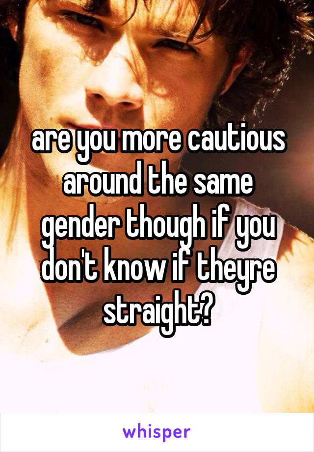 are you more cautious around the same gender though if you don't know if theyre straight?