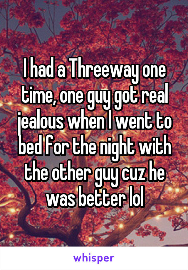 I had a Threeway one time, one guy got real jealous when I went to bed for the night with the other guy cuz he was better lol