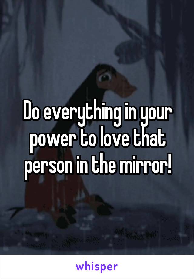 Do everything in your power to love that person in the mirror!