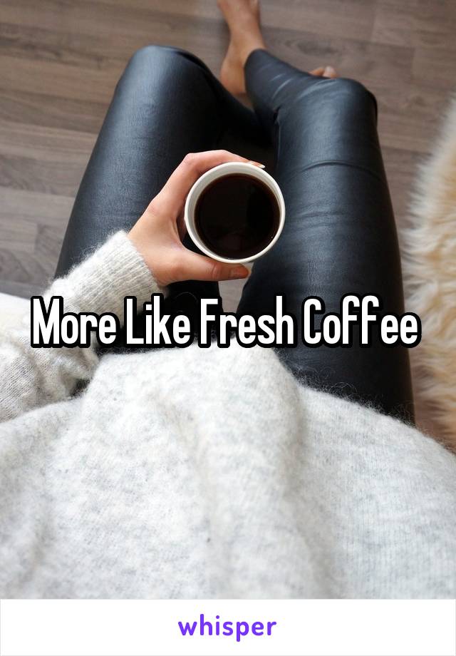 More Like Fresh Coffee 