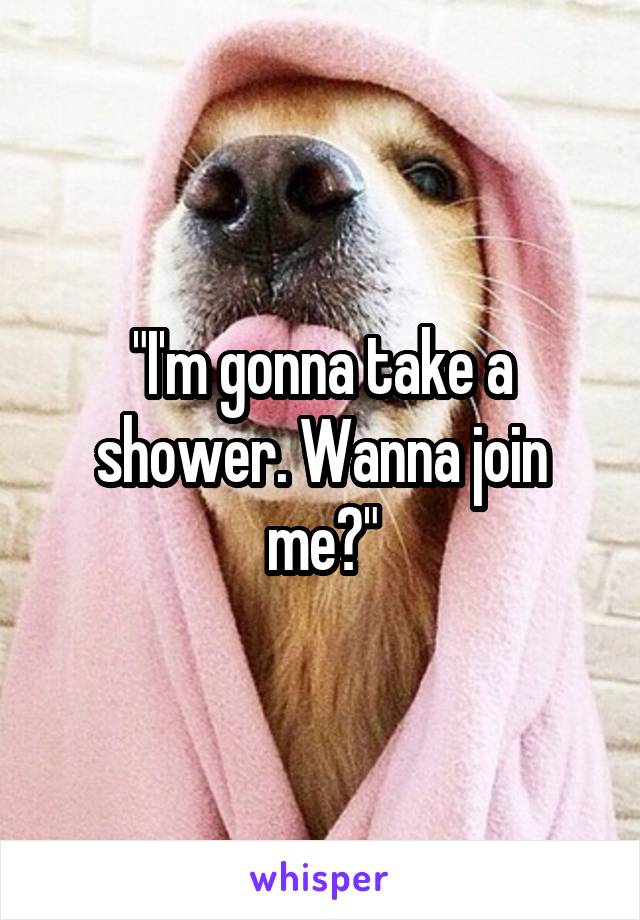 "I'm gonna take a shower. Wanna join me?"