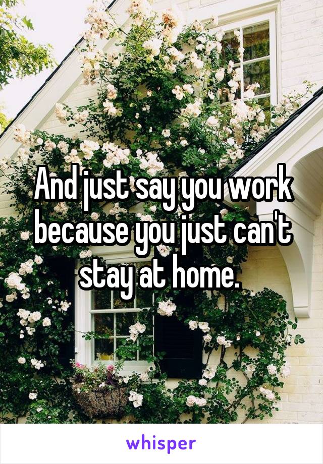 And just say you work because you just can't stay at home. 