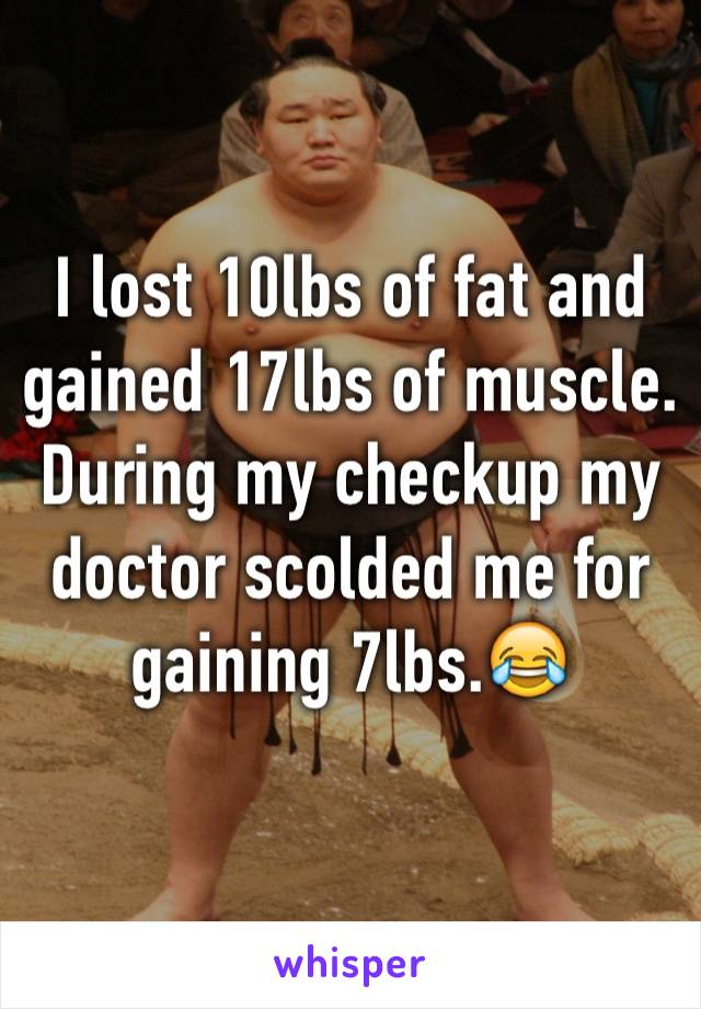 I lost 10lbs of fat and gained 17lbs of muscle. During my checkup my doctor scolded me for gaining 7lbs.😂