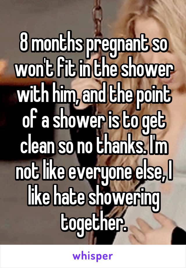 8 months pregnant so won't fit in the shower with him, and the point of a shower is to get clean so no thanks. I'm not like everyone else, I like hate showering together.