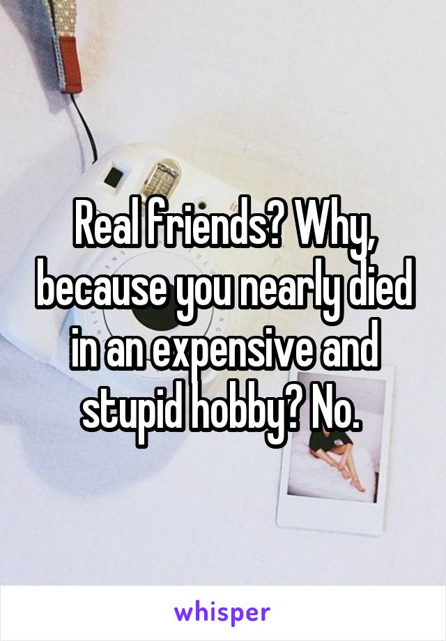 Real friends? Why, because you nearly died in an expensive and stupid hobby? No. 