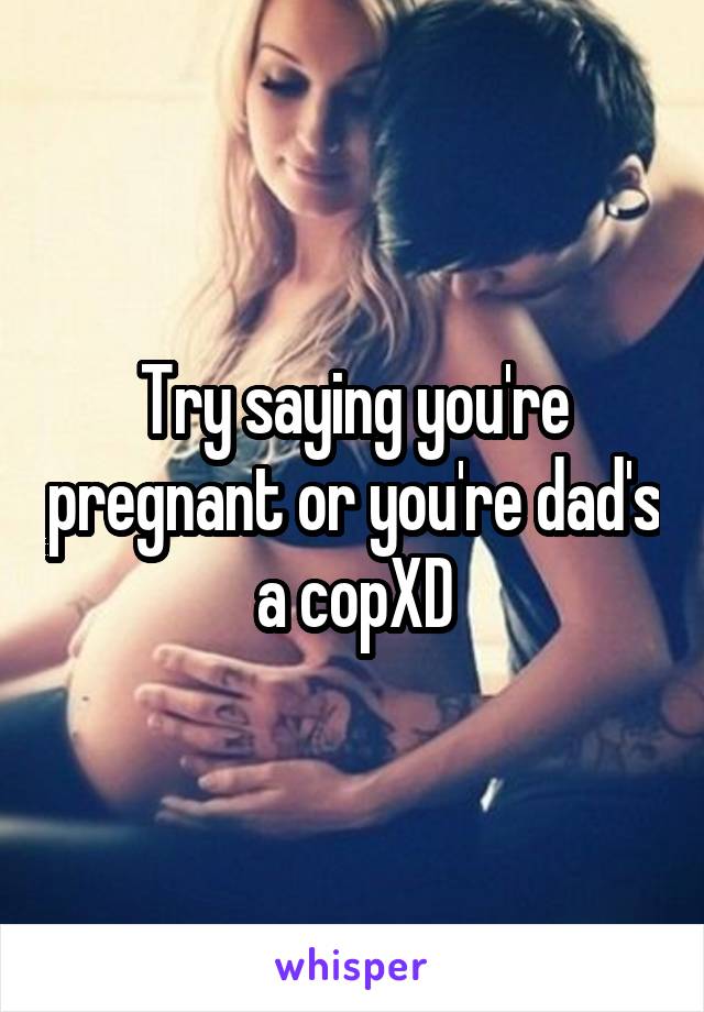 Try saying you're pregnant or you're dad's a copXD