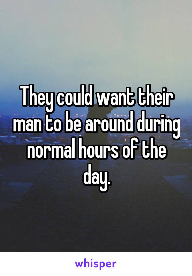 They could want their man to be around during normal hours of the day.