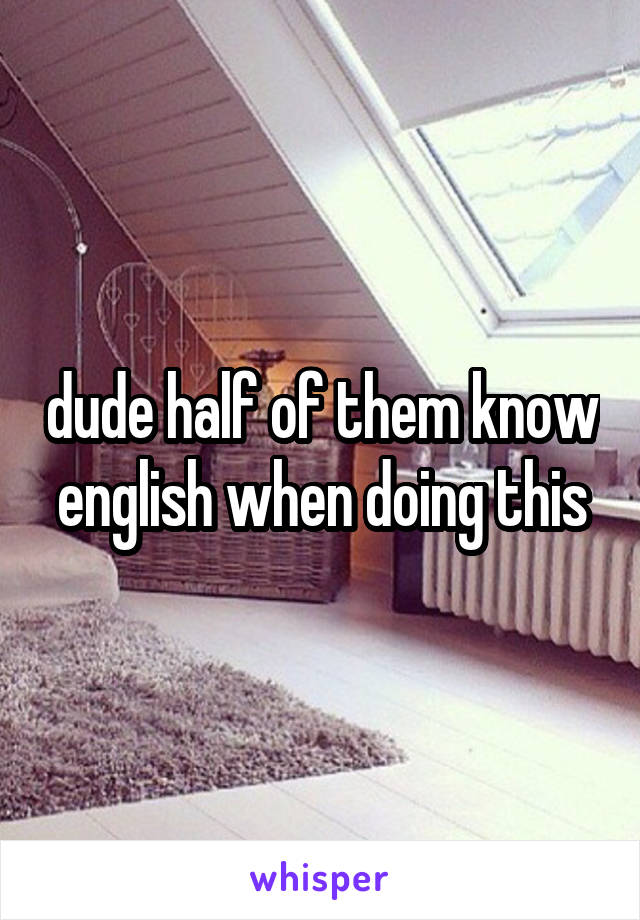 dude half of them know english when doing this