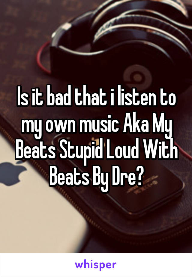 Is it bad that i listen to my own music Aka My Beats Stupid Loud With Beats By Dre?