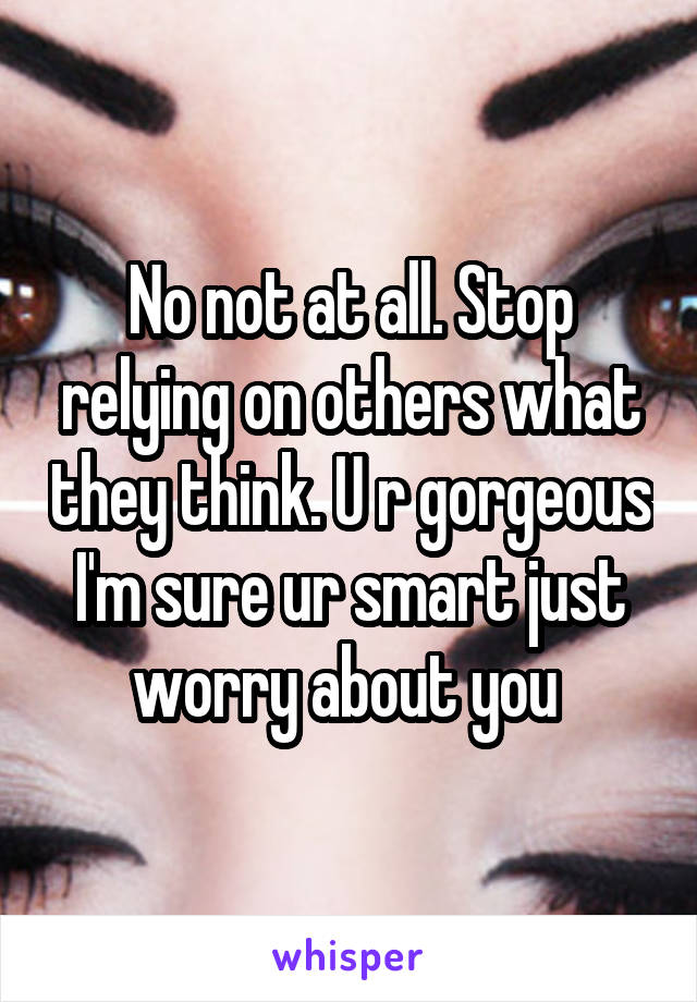 No not at all. Stop relying on others what they think. U r gorgeous I'm sure ur smart just worry about you 