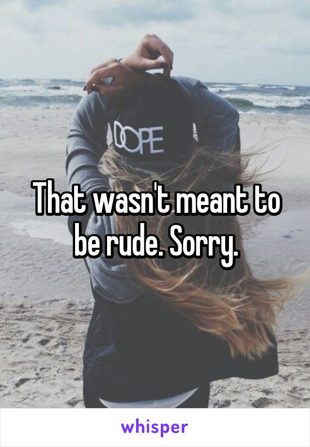 That wasn't meant to be rude. Sorry.