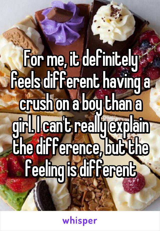For me, it definitely feels different having a crush on a boy than a girl. I can't really explain the difference, but the feeling is different