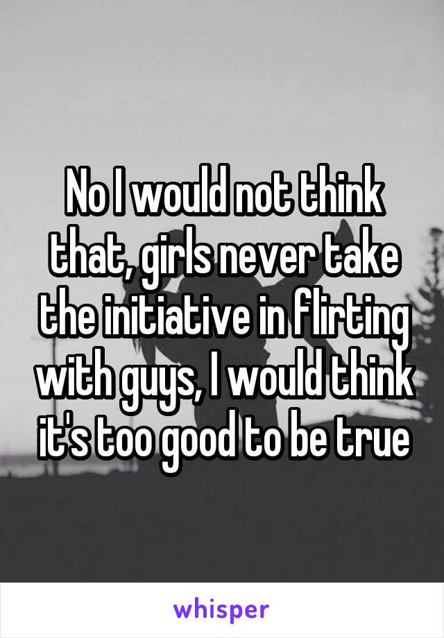 No I would not think that, girls never take the initiative in flirting with guys, I would think it's too good to be true