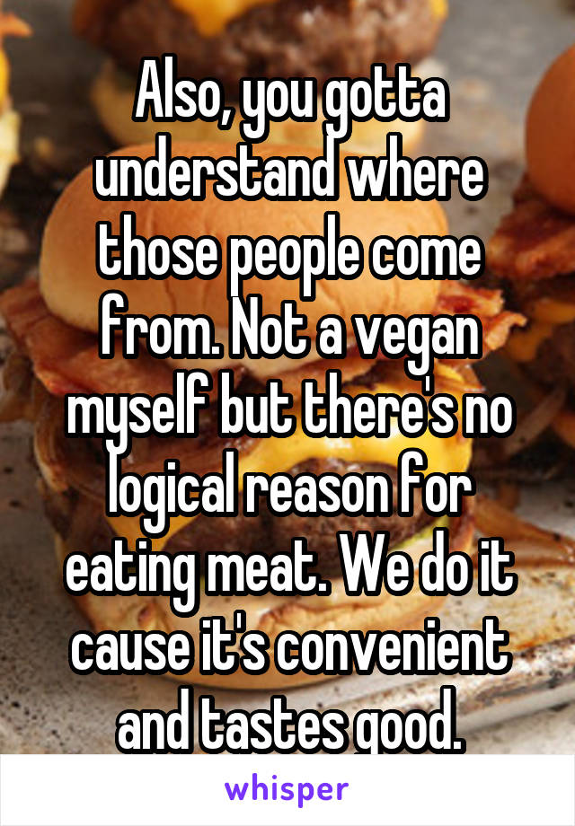 Also, you gotta understand where those people come from. Not a vegan myself but there's no logical reason for eating meat. We do it cause it's convenient and tastes good.
