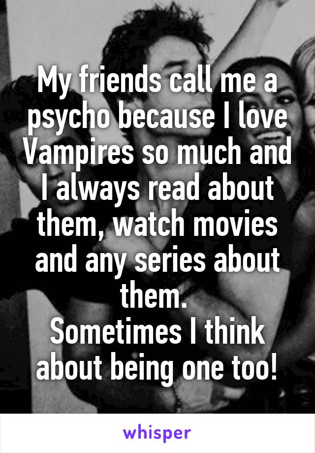 My friends call me a psycho because I love Vampires so much and I always read about them, watch movies and any series about them. 
Sometimes I think about being one too!