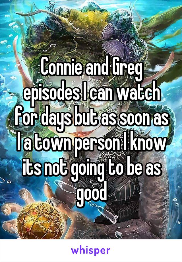 Connie and Greg episodes I can watch for days but as soon as I a town person I know its not going to be as good