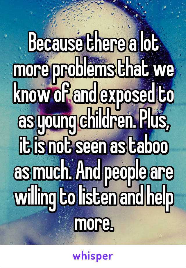 Because there a lot more problems that we know of and exposed to as young children. Plus, it is not seen as taboo as much. And people are willing to listen and help more.