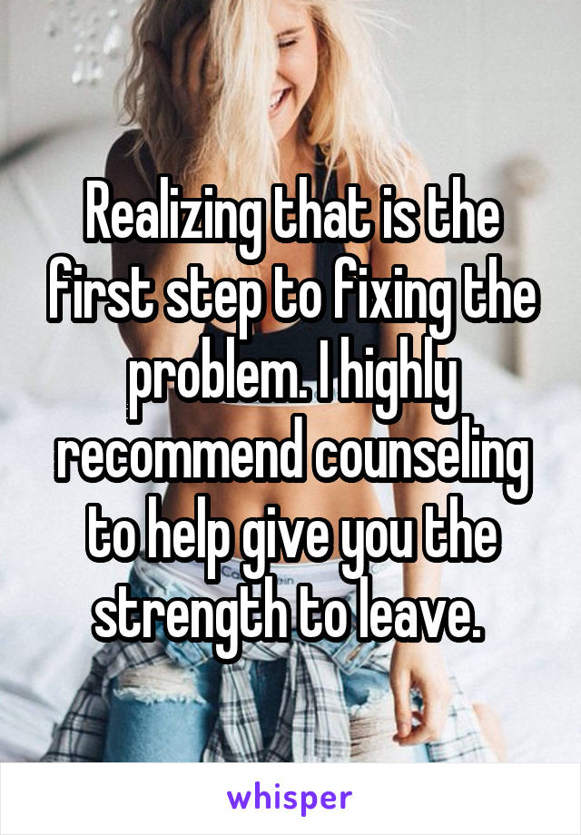 Realizing that is the first step to fixing the problem. I highly recommend counseling to help give you the strength to leave. 
