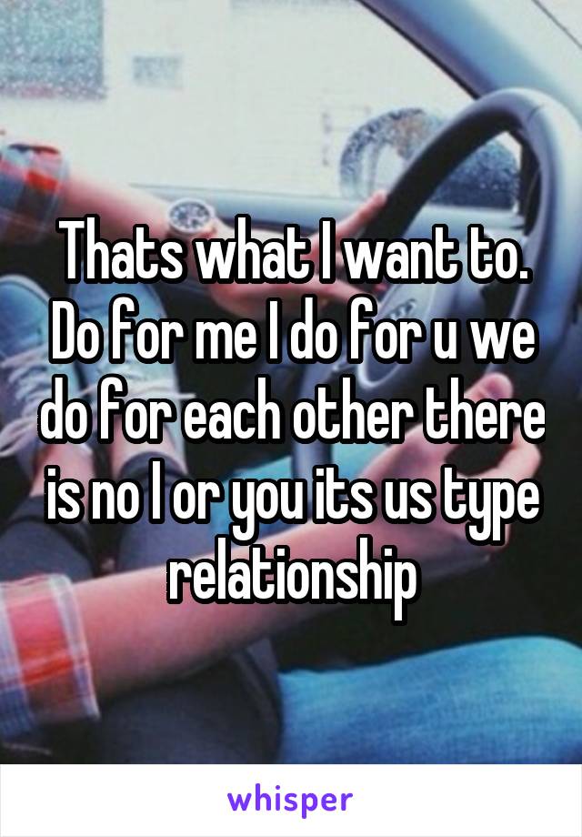 Thats what I want to. Do for me I do for u we do for each other there is no I or you its us type relationship