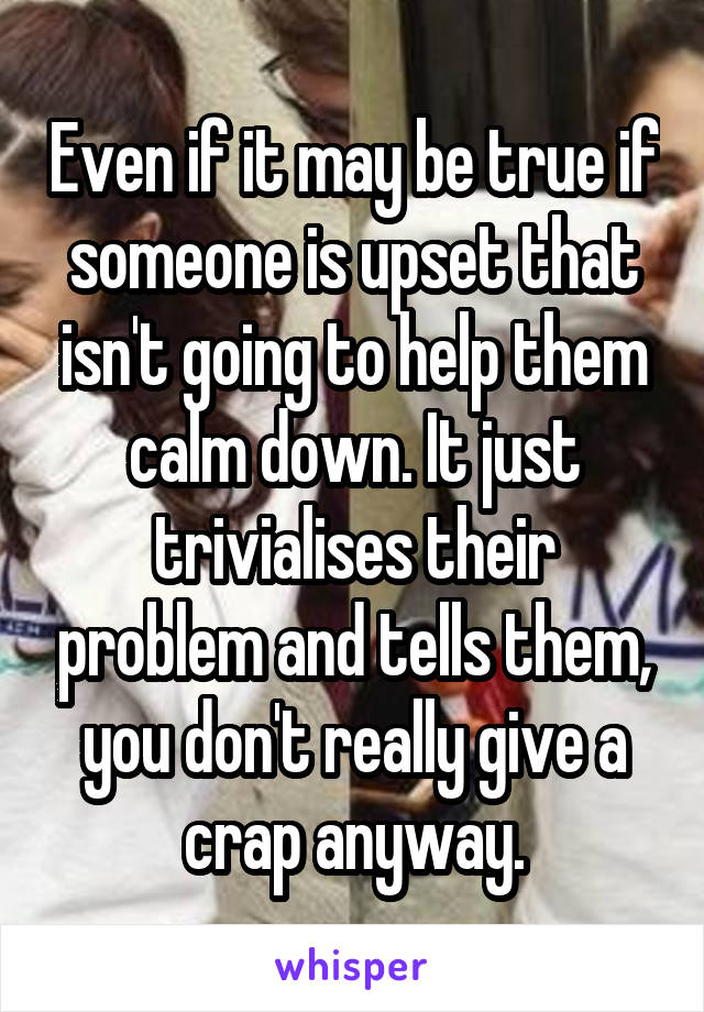 Even if it may be true if someone is upset that isn't going to help them calm down. It just trivialises their problem and tells them, you don't really give a crap anyway.