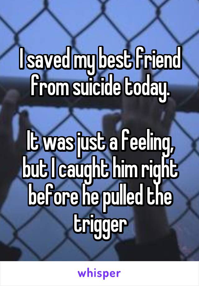 I saved my best friend from suicide today.

It was just a feeling, but I caught him right before he pulled the trigger