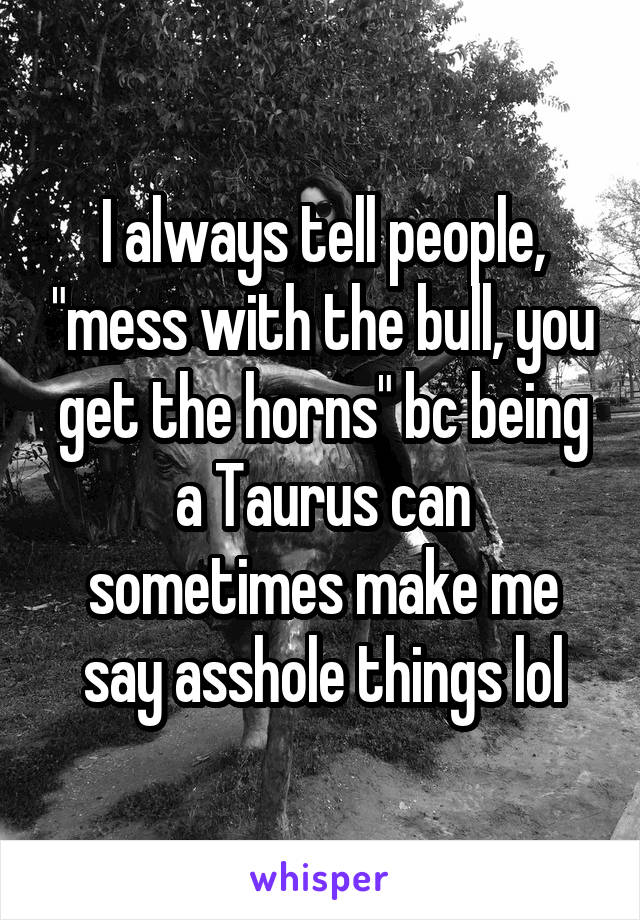 I always tell people, "mess with the bull, you get the horns" bc being a Taurus can sometimes make me say asshole things lol